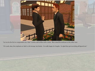 “Let me be the first to congratulate you, Dad,” Cassius said to Rhys with a smirk. Rhys raised his eyebrows at the other man.

“Uh, yeah, okay, the emphasis on 'dad' is a bit strange, but thanks. I'm really happy for Vaughn. I'm glad they got everything all figured out.”
 
