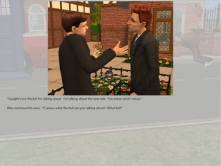 “Vaughn's not the kid I'm talking about. I'm talking about the new one. You know what I mean.”

Rhys narrowed his eyes. “Cassius, what the hell are you talking about? What kid?”
 