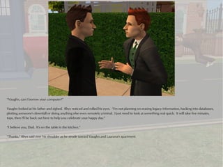 “Vaughn, can I borrow your computer?”

Vaughn looked at his father and sighed. Rhys noticed and rolled his eyes. “I'm not planning on erasing legacy information, hacking into databases,
plotting someone's downfall or doing anything else even remotely criminal. I just need to look at something real quick. It will take five minutes,
tops, then I'll be back out here to help you celebrate your happy day.”

“I believe you, Dad. It's on the table in the kitchen.”

“Thanks,” Rhys said over his shoulder as he strode toward Vaughn and Laurana's apartment.
 