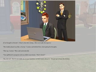If, he thought to himself. If that's what she's doing. She's not really the type to--

“She totally played you like a chump,” Cassius said behind him, interrupting his thoughts.

“Shut up, Cassius,” Rhys said automatically.

“Your girlfriend is pregnant and you didn't even know. That's classic!”

“No, she isn't. But it's not really any of your business, so don't worry about it.” He got up to leave the kitchen.
 