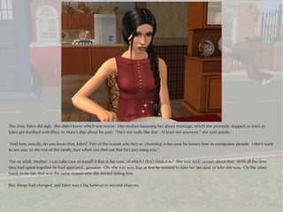 This time, Eden did sigh. She didn't know which was worse: Her mother harassing her about marriage, which she promptly stopped as soon as
Eden got involved with Rhys, or Mary's digs about his past. “He's not really like that. At least not anymore,” she said quietly.

“And how, exactly, do you know that, Eden? Part of the reason why he's so 'charming' is because he knows how to manipulate people. I don't want
to see you, or the rest of this family, hurt when you find out that he's just using you.”

“I'm an adult, Mother. I can take care of myself if that is the case, of which I don't think it is.” She was fairly certain about that. With all the time
they had spent together he had appeared...genuine. Oh, she was sure that at first he wanted to date her because of who she was. On the other
hand, to be fair, that was the same reason why she started dating him.

But, things had changed, and Eden was a big believer in second chances.
 