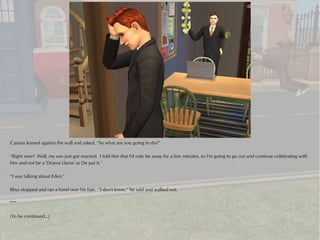 Cassius leaned against the wall and asked, “So what are you going to do?”

“Right now? Well, my son just got married. I told him that I'd only be away for a few minutes, so I'm going to go out and continue celebrating with
him and not be a 'Drama Llama' as De put it.”

“I was talking about Eden.”

Rhys stopped and ran a hand over his hair. “I don't know,” he said and walked out.

***

(To be continued...)
 