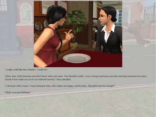 “I really, really like him, Mother. I really do.”

“Eden, dear, that's because you don't know what you want. You shouldn't settle. I was wrong to pressure you into marrying someone too soon.
Clearly it has made you act in an irrational manner,” Mary pleaded.

“I do know what I want. I want someone who..who makes me happy, and he does. Shouldn't that be enough?”

“Well, I was just thinking--”
 