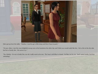 Eden got up from the table. “Mother, I need to get a little sleep and then I have to pack.”

“It's just...Eden, I met the most delightful young man at the bookstore the other day and I think you would really like him. He's a bit on the shy side,
but he's a Family Sim. His name is Ly--”

“No, Mother. I'm not a Family Sim, nor do I really want to be one. The 'issue' with Rhys is closed. He likes me for me. And I, quite frankly, find that
refreshing.”
 