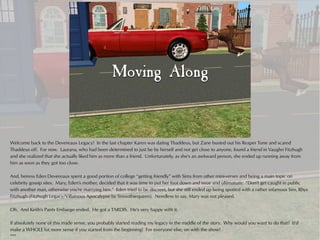 Welcome back to the Devereaux Legacy! In the last chapter Karen was dating Thaddeus, but Zane busted out his Reaper Tone and scared
Thaddeus off. For now. Laurana, who had been determined to just be by herself and not get close to anyone, found a friend in Vaughn Fitzhugh
and she realized that she actually liked him as more than a friend. Unfortunately, as she's an awkward person, she ended up running away from
him as soon as they got too close.

And, heiress Eden Devereaux spent a good portion of college “getting friendly” with Sims from other mini-verses and being a main topic on
celebrity gossip sites. Mary, Eden's mother, decided that it was time to put her foot down and issue and ultimatum: “Don't get caught in public
with another man, otherwise you're marrying him.” Eden tried to be discreet, but she still ended up being spotted with a rather infamous Sim, Rhys
Fitzhugh (Fitzhugh Legacy/Villainous Apocalypse by Smoothiequeen). Needless to say, Mary was not pleased.

Oh. And Keith's Pants Embargo ended. He got a TARDIS. He's very happy with it.

If absolutely none of this made sense, you probably started reading my legacy in the middle of the story. Why would you want to do that? It'd
make a WHOLE lot more sense if you started from the beginning! For everyone else, on with the show!
***
 