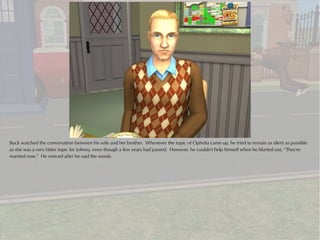 Buck watched the conversation between his wife and her brother. Whenever the topic of Ophelia came up, he tried to remain as silent as possible
as she was a very bitter topic for Johnny, even though a few years had passed. However, he couldn't help himself when he blurted out, “They're
married now.” He winced after he said the words.
 