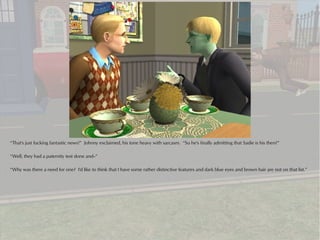 “That's just fucking fantastic news!” Johnny exclaimed, his tone heavy with sarcasm. “So he's finally admitting that Sadie is his then?”

“Well, they had a paternity test done and--”

“Why was there a need for one? I'd like to think that I have some rather distinctive features and dark blue eyes and brown hair are not on that list.”
 