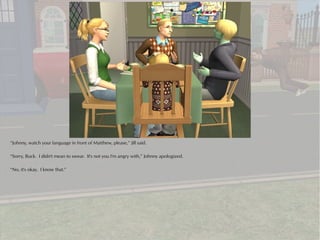 “Johnny, watch your language in front of Matthew, please,” Jill said.

“Sorry, Buck. I didn't mean to swear. It's not you I'm angry with,” Johnny apologized.

“No, it's okay. I know that.”
 