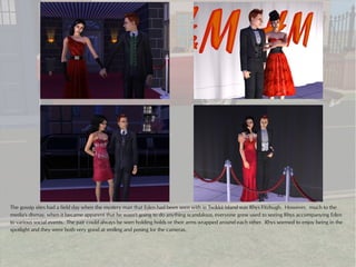 The gossip sites had a field day when the mystery man that Eden had been seen with in Twikkii Island was Rhys Fitzhugh. However, much to the
media's dismay, when it became apparent that he wasn't going to do anything scandalous, everyone grew used to seeing Rhys accompanying Eden
to various social events. The pair could always be seen holding holds or their arms wrapped around each other. Rhys seemed to enjoy being in the
spotlight and they were both very good at smiling and posing for the cameras.
 