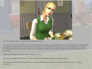 “Liar,” she said with a snort. “I can tell when you lie, you know that.”

“I'm serious. I did. Her name is Karen. She's even spent the night at my place,” he responded with a smile. It was technically true, though nothing
had happened between the two of them other than her passed out in the middle his bed while he spent an uncomfortable night in an armchair.
He had the feeling that the Grim Reaper would have been displeased if anything more would have happened, not that Johnny would have done
such a thing.

“Really? You're shitting me,” Jill said, disbelief evident in her voice.

“Jill, what about Matthew's precious ears? I'm quite surprised at your language,” Johnny said, enjoying himself.

“It's been five years since you and Phee broke up. I would have thought that you meeting a new girl would have been the first thing you
mentioned.”
 
