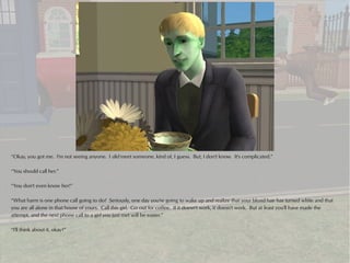 “Okay, you got me. I'm not seeing anyone. I did meet someone, kind of, I guess. But, I don't know. It's complicated.”

“You should call her.”

“You don't even know her!”

“What harm is one phone call going to do? Seriously, one day you're going to wake up and realize that your blond hair has turned white and that
you are all alone in that house of yours. Call this girl. Go out for coffee. If it doesn't work, it doesn't work. But at least you'll have made the
attempt, and the next phone call to a girl you just met will be easier.”

“I'll think about it, okay?”
 