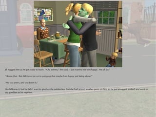 Jill hugged him as he got ready to leave. “Oh, Johnny,” she said, “I just want to see you happy. We all do.”

“I know that. But did it ever occur to you guys that maybe I am happy just being alone?”

“No you aren't, and you know it.”

He did know it, but he didn't want to give her the satisfaction that she had scored another point on him, so he just shrugged, smiled, and went to
say goodbye to his nephew.
 