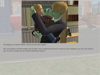 “Hey little guy,” he said to Matthew, “I'll see you next week, alright?”

“Bye, Uncle Johnny,” the blond toddler said cheerfully. Johnny smiled as he tried not to notice the color of Matthew's eyes: the color of Buck's
eyes...the color of Sadie's eyes, the child that should have been his.
 