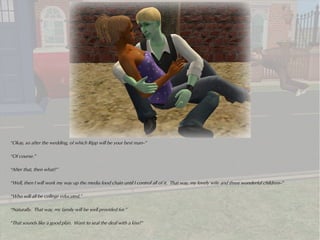 “Okay, so after the wedding, of which Ripp will be your best man--”

“Of course.”

“After that, then what?”

“Well, then I will work my way up the media food chain until I control all of it. That way, my lovely wife and three wonderful children--”

“Who will all be college educated.”

“Naturally. That way, my family will be well provided for.”

“That sounds like a good plan. Want to seal the deal with a kiss?”
 