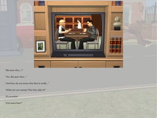 “Because they...?”

“Yes. Because they...”

“And how do you know that they're really...”

“What are you saying? That they fake it?”

“It's possible.”

“Get outta here!”
 