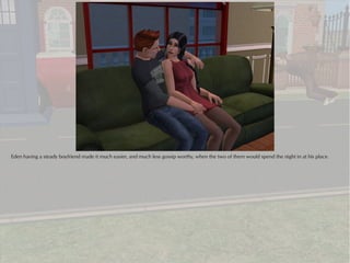 Eden having a steady boyfriend made it much easier, and much less gossip worthy, when the two of them would spend the night in at his place.
 