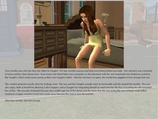 Four months since the last time she talked to Vaughn. For four months Laurana had kept everything bottled up inside. Her stomach was constantly
in knots and her chest always hurt. Even worse, her friend Eden was constantly on the television with her new boyfriend who looked an awful lot
like Vaughn; which made sense seeing as Rhys was Vaughn's father. Had she not been so upset, she would have giggled at how strange that was.

She couldn't pinpoint exactly what her feelings were. She was sad that Vaughn actually went to Veronaville and she missed him terribly. She was
also angry, both at herself for allowing it all to happen, and at Vaughn for integrating himself so much into her life that everything she did reminded
her of him. She was also frustrated because she couldn't get out of her slump and she knew that she was acting like one of those weak willed
women in a sappy romance novel who waste away because the man in their life had left.

After four months, she had enough.
 