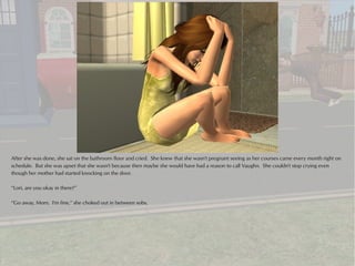After she was done, she sat on the bathroom floor and cried. She knew that she wasn't pregnant seeing as her courses came every month right on
schedule. But she was upset that she wasn't because then maybe she would have had a reason to call Vaughn. She couldn't stop crying even
though her mother had started knocking on the door.

“Lori, are you okay in there?”

“Go away, Mom. I'm fine,” she choked out in between sobs.
 