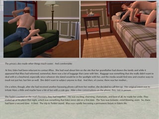 The privacy also made other things much easier. And comfortable.

At first, Eden had been reluctant to contact Rhys. She had read about him on the site that her grandfather had shown the family and while it
appeared that Rhys had reformed, somewhat, there was a lot of baggage that came with him. Baggage was something that she really didn't want to
deal with in a boyfriend, especially since whoever she dated would be in the spotlight with her, and the media would find new and creative ways to
insult not just her, but him as well. She didn't want to subject anyone to that. And then, of course, there was her mother...

On a whim, though, after she had received another harassing phone call from her mother, she decided to call him up. Her original intent was to
irritate Mary a little and maybe have a bit of fun with a cute guy. After a few conversations on the phone, they met in person.

She hadn't counted on the mad chemistry they had together. He was exciting, charming, charismatic, and best of all, he made her smile. They
ended up at his place that night, which was something that Eden never did on a first date. The 'hoo was fantastic, mind blowing, even. So, there
had been a second date. A third. The trip to Twikkii Island. Rhys was rapidly becoming a permanent fixture in Eden's life.
 