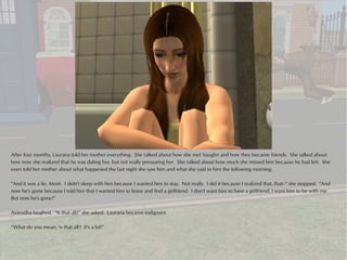 After four months, Laurana told her mother everything. She talked about how she met Vaughn and how they became friends. She talked about
how now she realized that he was dating her, but not really pressuring her. She talked about how much she missed him because he had left. She
even told her mother about what happened the last night she saw him and what she said to him the following morning.

“And it was a lie, Mom. I didn't sleep with him because I wanted him to stay. Not really. I did it because I realized that..that--” she stopped. “And
now he's gone because I told him that I wanted him to leave and find a girlfriend. I don't want him to have a girlfriend, I want him to be with me.
But now he's gone!”

Aviendha laughed. “Is that all?” she asked. Laurana became indignant.

“What do you mean, 'is that all'? It's a lot!”
 