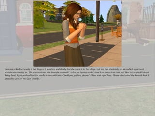 Laurana picked nervously at her fingers. It was fine and dandy that she made it to the village, but she had absolutely no idea which apartment
Vaughn was staying in. This was so stupid, she thought to herself. What am I going to do? Knock on every door and ask, 'Hey, is Vaughn Fitzhugh
living here? I just realized that I'm madly in love with him. Could you get him, please? I'll just wait right here. Please don't mind the lovesick look I
probably have on my face. Thanks.'
 