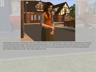 What if that's not his house? she thought. What if it's a girlfriend's house? How would that look? 'Oh, hey, Vaughn. Remember me? I'm that girl
you slept with at the end of college. Would your girlfriend mind if I talk to you? Does she mind if I tell you that I'm madly in love with you and I
want you back despite what I told you the last time we spoke? Oh, I'm sorry, were you getting ready to 'hoo her? Well, I'll just get going then.
Don't mind me, I'll just be on my way.' Yeah. That would go over well.
 