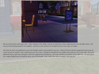 She sat on the bench until it grew dark. Other residents of the village shot her strange looks as they walked past her, but she didn't notice. She
was too busy berating herself for her stupidity. And then, as she sat there her thoughts became more angry at Vaughn.

How dare he find a new girlfriend so soon, she thought, utterly convinced that it was true. Doesn't he know that he's supposed to pine away for
me for at least six months? How could he get over me so fast? I thought he said that he was madly in love with me! He is such a liar! He's at his
girlfriend's house, right now, kissing her when he's supposed to be kissing me. Oh, God, and they're probably 'hooing right now. He hasn't given
me a single thought since he made his merry way to Veronaville. How could I have been so stupid? How dare he!
 