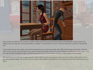 She was head over heels for him. It took her a while to realize that, but the fact that she always felt herself smiling like an idiot whenever she
looked at him was a big clue. Not that she told him or used the “L” word with him, of course. She knew better than to put him on the spot like
that.

Unfortunately, because she actually cared what he thought about her, it made some things rather difficult: like eating in front of him. She knew
that he was a far more neat person than she was and no matter how hard she tried, she was always dripping something on her shirt or skirt. In fact,
she really didn't like spending the night at his place because he was one of those people who liked to make breakfast in the morning.

This morning was one of the few exceptions that she made, as she was going to be going out of town for a few months to film a movie, her first
since she graduated college. She sat at the table nervously as Rhys grabbed mixing bowls from the cabinet, humming a bit under his breath as he
did so.
 