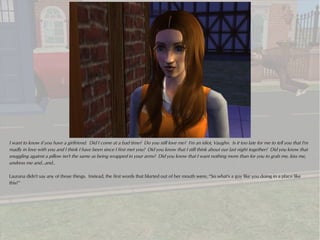 I want to know if you have a girlfriend. Did I come at a bad time? Do you still love me? I'm an idiot, Vaughn. Is it too late for me to tell you that I'm
madly in love with you and I think I have been since I first met you? Did you know that I still think about our last night together? Did you know that
snuggling against a pillow isn't the same as being wrapped in your arms? Did you know that I want nothing more than for you to grab me, kiss me,
undress me and...and..

Laurana didn't say any of those things. Instead, the first words that blurted out of her mouth were, “So what's a guy like you doing in a place like
this?”
 
