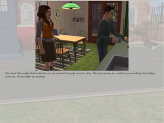 The two of them walked into his kitchen and she watched him grab a cup of coffee. She kept opening her mouth to say something, but nothing
came out. He also didn't say anything.
 