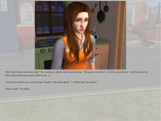 “But I don't know what you want,” he continued, which made Laurana stop. “Because I can't do it. I can't be your friend. I don't want to be.
We've tried that before and it didn't work. I--”

“You don't need to say anything else, Vaughn,” she interrupted. “I..I think I got my answer.”

“Wait..what?” he asked.
 