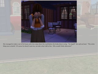 She managed to make a out of his house and a few steps down the road before she broke down crying. “So stupid!” she said out loud. “This entire
thing was so dumb! Of course he doesn't want me, not after what I did to him. Why would I think otherwise?”
 