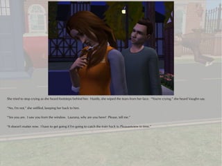 She tried to stop crying as she heard footsteps behind her. Hastily, she wiped the tears from her face. “You're crying,” she heard Vaughn say.

“No, I'm not,” she sniffled, keeping her back to him.

“Yes you are. I saw you from the window. Laurana, why are you here? Please, tell me.”

“It doesn't matter now. I have to get going if I'm going to catch the train back to Pleasantview in time.”
 