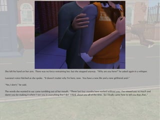 She felt his hand on her arm. There was no force restraining her, but she stopped anyway. “Why are you here?” he asked again in a whisper.

Laurana's voice hitched as she spoke. “It doesn't matter why I'm here, now. You have a new life and a new girlfriend and--”

“No, I don't,” he said.

The words she wanted to say came tumbling out of her mouth. “These last four months have sucked without you. I've missed you so much and
damn you for making it where I see you in everything that I do! I think about you all of the time. So I finally came here to tell you that..that..”
 