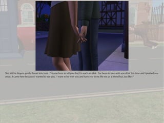 She felt his fingers gently thread into hers. “I came here to tell you that I'm such an idiot. I've been in love with you all of this time and I pushed you
away. I came here because I wanted to see you. I want to be with you and have you in my life not as a friend but..but like---”
 