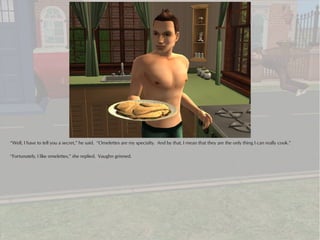 “Well, I have to tell you a secret,” he said. “Omelettes are my specialty. And by that, I mean that they are the only thing I can really cook.”

“Fortunately, I like omelettes,” she replied. Vaughn grinned.
 