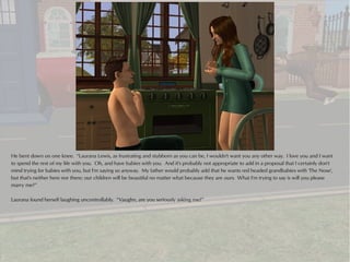 He bent down on one knee. “Laurana Lewis, as frustrating and stubborn as you can be, I wouldn't want you any other way. I love you and I want
to spend the rest of my life with you. Oh, and have babies with you. And it's probably not appropriate to add in a proposal that I certainly don't
mind trying for babies with you, but I'm saying so anyway. My father would probably add that he wants red headed grandbabies with 'The Nose',
but that's neither here nor there; our children will be beautiful no matter what because they are ours. What I'm trying to say is will you please
marry me?”

Laurana found herself laughing uncontrollably. “Vaughn, are you seriously asking me?”
 