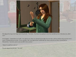 She slipped the ring on her finger and it fit perfectly. “You knew. You knew I was going to come here and tell you how I felt about you, didn't
you?”

He shrugged. “I hoped that you would. I was almost sure when you showed up last night, but even then, until you told me why you had come, I
wasn't a hundred percent certain. It was a gamble. But, I also figured that I would take the chance and ask you when I moved back to
Pleasantview. You know, just in case you didn't show up here.”

“What if I would have said no?”

The grin slipped from his face. “Are you?”
 