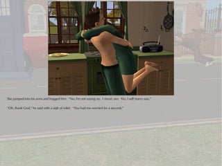 She jumped into his arms and hugged him. “No, I'm not saying no. I mean, yes. Yes, I will marry you.”

“Oh, thank God,” he said with a sigh of relief. “You had me worried for a second.”
 