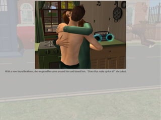 With a new found boldness, she wrapped her arms around him and kissed him. “Does that make up for it?” she asked.
 