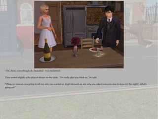 “Oh, Zane, everything looks beautiful,” Tina exclaimed.

Zane smiled slightly as he placed dinner on the table. “I'm really glad you think so,” he said.

“Okay, so now are you going to tell me why you wanted us to get dressed up and why you asked everyone else to leave for the night? What's
going on?”
 