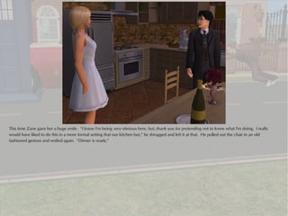 This time Zane gave her a huge smile. “I know I'm being very obvious here, but..thank you for pretending not to know what I'm doing. I really
would have liked to do this in a more formal setting that our kitchen but,” he shrugged and left it at that. He pulled out the chair in an old
fashioned gesture and smiled again. “Dinner is ready.”
 