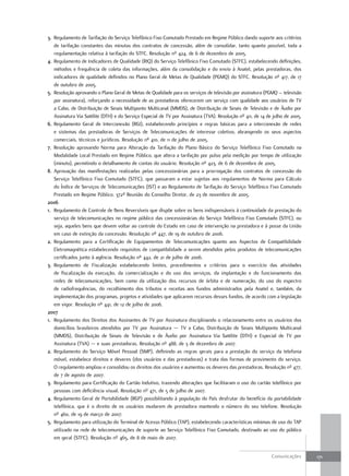3. Regulamento de Tarifação do Serviço Telefônico Fixo Comutado Prestado em Regime Público dando suporte aos critérios
   de tarifação constantes das minutas dos contratos de concessão, além de consolidar, tanto quanto possível, toda a
   regulamentação relativa à tarifação do STFC. Resolução nº 424, de 6 de dezembro de 2005.
4. Regulamento de Indicadores de Qualidade (RIQ) do Serviço Telefônico Fixo Comutado (STFC), estabelecendo definições,
   métodos e frequência de coleta das informações, além da consolidação e do envio à Anatel, pelas prestadoras, dos
   indicadores de qualidade definidos no Plano Geral de Metas de Qualidade (PGMQ) do STFC. Resolução nº 417, de 17
   de outubro de 2005.
5. Resolução aprovando o Plano Geral de Metas de Qualidade para os serviços de televisão por assinatura (PGMQ – televisão
   por assinatura), reforçando a necessidade de as prestadoras oferecerem um serviço com qualidade aos usuários de TV
   a Cabo, de Distribuição de Sinais Multiponto Multicanal (MMDS), de Distribuição de Sinais de Televisão e de Áudio por
   Assinatura Via Satélite (DTH) e do Serviço Especial de TV por Assinatura (TVA). Resolução nº 411, de 14 de julho de 2005.
6. Regulamento Geral de Interconexão (RGI), estabelecendo princípios e regras básicas para a interconexão de redes
   e sistemas das prestadoras de Serviços de Telecomunicações de interesse coletivo, abrangendo os seus aspectos
   comerciais, técnicos e jurídicos. Resolução nº 410, de 11 de julho de 2005.
7. Resolução aprovando Norma para Alteração da Tarifação do Plano Básico do Serviço Telefônico Fixo Comutado na
   Modalidade Local Prestado em Regime Público, que altera a tarifação por pulso pela medição por tempo de utilização
   (minuto), permitindo o detalhamento de contas do usuário. Resolução nº 423, de 6 de dezembro de 2005.
8. Aprovação das manifestações realizadas pelas concessionárias para a prorrogação dos contratos de concessão do
   Serviço Telefônico Fixo Comutado (STFC), que passaram a estar sujeitas aos regulamentos de Norma para Cálculo
   do Índice de Serviços de Telecomunicações (IST) e ao Regulamento de Tarifação do Serviço Telefônico Fixo Comutado
   Prestado em Regime Público. 372ª Reunião do Conselho Diretor, de 23 de novembro de 2005.
2006
1. Regulamento de Controle de Bens Reversíveis que dispõe sobre os bens indispensáveis à continuidade da prestação do
   serviço de telecomunicações no regime público das concessionárias do Serviço Telefônico Fixo Comutado (STFC), ou
   seja, aqueles bens que devem voltar ao controle do Estado em caso de intervenção na prestadora e à posse da União
   em caso de extinção da concessão. Resolução nº 447, de 19 de outubro de 2006.
2. Regulamento para a Certificação de Equipamentos de Telecomunicações quanto aos Aspectos de Compatibilidade
   Eletromagnética estabelecendo requisitos de compatibilidade a serem atendidos pelos produtos de telecomunicações
   certificados junto à agência. Resolução nº 442, de 21 de julho de 2006.
3. Regulamento de Fiscalização estabelecendo limites, procedimentos e critérios para o exercício das atividades
   de fiscalização da execução, da comercialização e do uso dos serviços, da implantação e do funcionamento das
   redes de telecomunicações, bem como da utilização dos recursos de órbita e de numeração, do uso do espectro
   de radiofrequências, do recolhimento dos tributos e receitas aos fundos administrados pela Anatel e, também, da
   implementação dos programas, projetos e atividades que aplicarem recursos desses fundos, de acordo com a legislação
   em vigor. Resolução nº 441, de 12 de julho de 2006.
2007
1. Regulamento dos Direitos dos Assinantes de TV por Assinatura disciplinando o relacionamento entre os usuários dos
   domicílios brasileiros atendidos por TV por Assinatura — TV a Cabo, Distribuição de Sinais Multiponto Multicanal
   (MMDS), Distribuição de Sinais de Televisão e de Áudio por Assinatura Via Satélite (DTH) e Especial de TV por
   Assinatura (TVA) — e suas prestadoras. Resolução nº 488, de 3 de dezembro de 2007.
2. Regulamento do Serviço Móvel Pessoal (SMP), definindo as regras gerais para a prestação do serviço da telefonia
   móvel, estabelece direitos e deveres (dos usuários e das prestadoras) e trata das formas de provimento do serviço.
   O regulamento ampliou e consolidou os direitos dos usuários e aumentou os deveres das prestadoras. Resolução nº 477,
   de 7 de agosto de 2007.
3. Regulamento para Certificação do Cartão Indutivo, trazendo alterações que facilitaram o uso do cartão telefônico por
   pessoas com deficiência visual. Resolução nº 471, de 5 de julho de 2007.
4. Regulamento Geral de Portabilidade (RGP) possibilitando à população do País desfrutar do benefício da portabilidade
   telefônica, que é o direito de os usuários mudarem de prestadora mantendo o número do seu telefone. Resolução
   nº 460, de 19 de março de 2007.
5. Regulamento para utilização do Terminal de Acesso Público (TAP), estabelecendo características mínimas de uso do TAP
   utilizado na rede de telecomunicações de suporte ao Serviço Telefônico Fixo Comutado, destinado ao uso do público
   em geral (STFC). Resolução nº 465, de 8 de maio de 2007.


                                                                                                             Comunicações      171
 