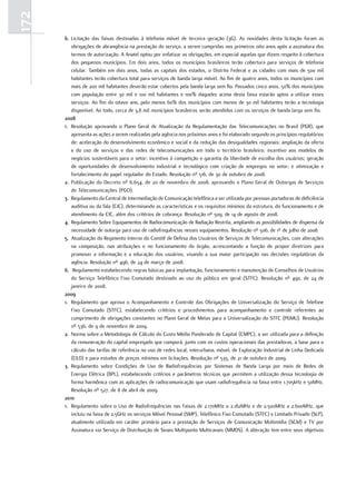 172
      6. Licitação das faixas destinadas à telefonia móvel de terceira geração (3G). As novidades desta licitação foram as
         obrigações de abrangência na prestação do serviço, a serem cumpridas nos primeiros oito anos após a assinatura dos
         termos de autorização. A Anatel optou por enfatizar as obrigações, em especial aquelas que dizem respeito à cobertura
         dos pequenos municípios. Em dois anos, todos os municípios brasileiros terão cobertura para serviços de telefonia
         celular. Também em dois anos, todas as capitais dos estados, o Distrito Federal e as cidades com mais de 500 mil
         habitantes terão cobertura total para serviços de banda larga móvel. Ao fim de quatro anos, todos os municípios com
         mais de 200 mil habitantes deverão estar cobertos pela banda larga sem fio. Passados cinco anos, 50% dos municípios
         com população entre 30 mil e 100 mil habitantes e 100% daqueles acima desta faixa estarão aptos a utilizar esses
         serviços. Ao fim do oitavo ano, pelo menos 60% dos municípios com menos de 30 mil habitantes terão a tecnologia
         disponível. Ao todo, cerca de 3,8 mil municípios brasileiros serão atendidos com os serviços de banda larga sem fio.
      2008
      1. Resolução aprovando o Plano Geral de Atualização da Regulamentação das Telecomunicações no Brasil (PGR), que
         apresenta as ações a serem realizadas pela agência nos próximos anos e foi elaborado segundo os princípios regulatórios
         de: aceleração do desenvolvimento econômico e social e da redução das desigualdades regionais; ampliação da oferta
         e do uso de serviços e das redes de telecomunicações em todo o território brasileiro; incentivo aos modelos de
         negócios sustentáveis para o setor; incentivo à competição e garantia da liberdade de escolha dos usuários; geração
         de oportunidades de desenvolvimento industrial e tecnológico com criação de empregos no setor; e otimização e
         fortalecimento do papel regulador do Estado. Resolução nº 516, de 30 de outubro de 2008.
      2. Publicação do Decreto nº 6.654, de 20 de novembro de 2008, aprovando o Plano Geral de Outorgas de Serviços
         de Telecomunicações (PGO).
      3. Regulamento da Central de Intermediação de Comunicação telefônica a ser utilizada por pessoas portadoras de deficiência
         auditiva ou da fala (CIC), determinando as características e os requisitos mínimos da estrutura, do funcionamento e de
         atendimento da CIC, além dos critérios de cobrança. Resolução nº 509, de 14 de agosto de 2008.
      4. Regulamento Sobre Equipamentos de Radiocomunicação de Radiação Restrita, ampliando as possibilidades de dispensa da
         necessidade de outorga para uso de radiofrequências nesses equipamentos. Resolução nº 506, de 1º de julho de 2008.
      5. Atualização do Regimento Interno do Comitê de Defesa dos Usuários de Serviços de Telecomunicações, com alterações
         na composição, nas atribuições e no funcionamento do órgão, acrescentando a função de propor diretrizes para
         promover a informação e a educação dos usuários, visando a sua maior participação nas decisões regulatórias da
         agência. Resolução nº 496, de 24 de março de 2008.
      6. Regulamento estabelecendo regras básicas para implantação, funcionamento e manutenção de Conselhos de Usuários
         do Serviço Telefônico Fixo Comutado destinado ao uso do público em geral (STFC). Resolução nº 490, de 24 de
         janeiro de 2008.
      2009
      1. Regulamento que aprova o Acompanhamento e Controle das Obrigações de Universalização do Serviço de Telefone
         Fixo Comutado (STFC), estabelecendo critérios e procedimentos para acompanhamento e controle referentes ao
         cumprimento de obrigações constantes no Plano Geral de Metas para a Universalização do STFC (PGMU). Resolução
         nº 536, de 9 de novembro de 2009.
      2. Norma sobre a Metodologia de Cálculo do Custo Médio Ponderado de Capital (CMPC), a ser utilizada para a definição
         da remuneração do capital empregado que comporá, junto com os custos operacionais das prestadoras, a base para o
         cálculo das tarifas de referência no uso de redes local, interurbana, móvel, de Exploração Industrial de Linha Dedicada
         (EILD) e para estudos de preços mínimos em licitações. Resolução nº 535, de 21 de outubro de 2009.
      3. Regulamento sobre Condições de Uso de Radiofrequências por Sistemas de Banda Larga por meio de Redes de
         Energia Elétrica (BPL), estabelecendo critérios e parâmetros técnicos que permitem a utilização dessa tecnologia de
         forma harmônica com as aplicações de radiocomunicação que usam radiofrequência na faixa entre 1.705kHz e 50MHz.
         Resolução nº 527, de 8 de abril de 2009.
      2010
      1. Regulamento sobre o Uso de Radiofrequências nas Faixas de 2.170MHz a 2.182MHz e de 2.500MHz a 2.600MHz, que
         incluiu na faixa de 2,5GHz os serviços Móvel Pessoal (SMP), Telefônico Fixo Comutado (STFC) e Limitado Privado (SLP),
         atualmente utilizada em caráter primário para a prestação de Serviços de Comunicação Multimídia (SCM) e TV por
         Assinatura via Serviço de Distribuição de Sinais Multiponto Multicanais (MMDS). A alteração tem entre seus objetivos
 