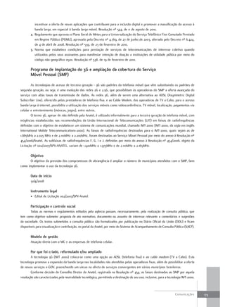 incentivar a oferta de novas aplicações que contribuam para a inclusão digital e promover a massificação do acesso à
          banda larga, em especial à banda larga móvel. Resolução nº 544, de 11 de agosto de 2010.
       2. Regulamento que aprovou o Plano Geral de Metas para a Universalização do Serviço Telefônico Fixo Comutado Prestado
          em Regime Público (PGMU), aprovado pelo Decreto nº 4.769, de 27 de junho de 2003, alterado pelo Decreto nº 6.424,
          de 4 de abril de 2008. Resolução nº 539, de 23 de fevereiro de 2010,
       3. Norma que estabelece condições para prestação de serviços de telecomunicações de interesse coletivo quando
          utilizados pelos seus assinantes para manifestar intenção de doação a instituições de utilidade pública por meio do
          código não geográfico 0500. Resolução nº 538, de 19 de fevereiro de 2010.

       Programa de implantação do 3G e ampliação da cobertura do serviço
       móvel Pessoal (smP)

        As tecnologias de acesso de terceira geração - 3G são padrões da telefonia móvel que vêm substituindo os padrões de
segunda geração, ou seja, é uma evolução das redes 2G e 2,5G, que possibilitam às operadoras do SMP a oferta avançada do
serviço com altas taxas de transmissão de dados. As redes 3G, além de serem uma alternativa ao ADSL (Asymmetric Digital
Subscriber Line), oferecido pelas prestadoras de telefonia fixa, e ao Cable Modem, das operadoras de TV a Cabo, para o acesso
banda larga à internet, possibilita a utilização dos serviços móveis como videoconferência, TV móvel, localização, pagamentos via
celular e entretenimento (músicas, jogos), entre outros.
        O termo 3G, apesar de não definido pela Anatel, é utilizado informalmente para a terceira geração de telefonia móvel, com
exigências estabelecidas nas recomendações da União Internacional de Telecomunicações (UIT) em faixas de radiofrequências
definidas com o objetivo de estabelecer um sistema de comunicações mundial, chamado IMT-2000 (IMT-2000, da sigla em inglês
International Mobile Telecommunications-2000). As faixas de radiofrequências destinadas para o IMT-2000, quais sejam as de
1.885MHz a 2.025 MHz e de 2.110MHz a 2.200MHz, foram destinadas ao Serviço Móvel Pessoal por meio do anexo à Resolução nº
454/2006/Anatel. As subfaixas de radiofrequências F, G, I e J, definidas por meio do anexo à Resolução nº 454/2006, objeto da
Licitação nº 002/2007/SPV-ANATEL, variam de 1.920MHz a 1.975MHz e de 2.110MHz a 2.165MHz.

       objetivo
      O objetivo da previsão dos compromissos de abrangência é ampliar o número de municípios atendidos com o SMP, bem
como implementar o uso da tecnologia 3G.

       data de início
       30/4/2008

       instrumento legal
       • Edital de Licitação 002/2007/SPV-Anatel

       Participação e controle social
        Todas as normas e regulamentos editados pela agência passam, necessariamente, pela realização de consulta pública, que
tem como objetivo submeter proposta de ato normativo, documento ou assunto de interesse relevante a comentários e sugestões
da sociedade. Os textos submetidos a consulta pública são formalizados por publicação no Diário Oficial da União (DOU) e ficam
disponíveis para visualização e contribuição, no portal da Anatel, por meio do Sistema de Acompanhamento de Consulta Pública (SACP).

       modelo de gestão
       Atuação direta com o MC e as empresas de telefonia celular.

       Por que foi criado, reformulado e/ou ampliado
        A tecnologia 3G (IMT 2000) coloca-se como uma opção ao ADSL (telefonia fixa) e ao cable modem (TV a Cabo). Esta
tecnologia promove a expansão da banda larga nas localidades não atendidas pelas operadoras fixas, além de possibilitar a oferta
de novos serviços e-GOV, preenchendo um vácuo na oferta de serviços convergentes em vários municípios brasileiros.
        Conforme decisão do Conselho Diretor da Anatel, registrada na Resolução nº 454, as faixas destinadas ao SMP por aquela
resolução são caracterizadas pela neutralidade tecnológica, permitindo a destinação de seu uso, inclusive, para a tecnologia IMT-2000.



                                                                                                                       Comunicações      173
 