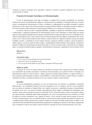176
      resultaram em patentes, tecnologias foram repassadas a empresas e tornaram-se produtos competitivos tanto no mercado
      nacional quanto no mundial.

              Programa de inovação tecnológica em telecomunicações

              O setor de telecomunicações ocupa lugar de destaque em qualquer país do mundo, principalmente por representar
      infraestrutura essencial ao desenvolvimento econômico e à inclusão social de seus habitantes. É importante lembrar que, no cenário
      anterior à privatização das telecomunicações no Brasil, a formulação e a implementação de uma política tecnológica e industrial
      específica para o setor sempre esteve alicerçada no poder de compra do Sistema Telebrás, na capacidade de geração tecnológica do
      seu Centro de Pesquisa e Desenvolvimento em Telecomunicações (CPqD) e na sua interação com a indústria nacional.
              No entanto, a abertura do setor à competição globalizada, possibilitou a captação dos investimentos privados necessários
      à modernização e à expansão da infraestrutura de telecomunicações no País. O fato representava, ao mesmo tempo, uma ameaça
      potencial à preservação da capacidade interna de pesquisa e desenvolvimento em telecomunicações, bem como à consolidação de uma
      indústria nacional pujante no setor. Assim, a própria Lei Geral de Telecomunicações (LGT), que viabilizou a privatização do setor no País,
      previu e a Lei nº 10.052, de 28 de novembro de 2000, efetivou a criação do Funttel, com o objetivo de estimular o processo de inovação
      tecnológica, incentivar a capacitação de recursos humanos, fomentar a geração de empregos e promover o acesso de pequenas e
      médias empresas a recursos de capital, de modo a ampliar a competitividade da indústria brasileira. Nesse diapasão, o Programa de
      Inovação Tecnológica em Telecomunicações (Programa 8025) aplica os recursos do Funttel visando à consecução dos seus objetivos
      legais e, em especial, fomentando projetos de pesquisa e desenvolvimento e promovendo a capacitação de recursos humanos no País.

              data de início
              26/10/2001

              instrumentos legais
              • Lei nº 10.052, de 28 de novembro de 2000 (Lei do Funttel)
              • Decreto nº 3.737, de 30 de janeiro de 2001
              • Lei nº 10.297, de 26 de outubro de 2001 (insere o programa no PPA 2000-2003)

              modelo de gestão
             A aplicação de recursos do Funttel, realizada por intermédio do Programa 8025, é gerida por um conselho composto
      por representantes das seguintes organizações: os ministérios das Comunicações, que o preside da Ciência e Tecnologia e do
      Desenvolvimento, Indústria e Comércio Exterior; a Agência Nacional de Telecomunicações (Anatel); e os agentes financeiros, o
      Banco Nacional de Desenvolvimento Econômico e Social (BNDES) e a Financiadora de Estudos e Projetos (Finep). O conselho é
      responsável por definir a estratégia de aplicação de recursos, enquanto os agentes a operacionalizam.

              resultados
               Os recursos disponibilizados anualmente, por meio do Programa 8025, são aplicados nas modalidades reembolsável
      (financiamento) e não reembolsável (fomento). Por força de dispositivo da Lei nº 10.052/2000, 30% dos recursos disponíveis
      ano a ano devem ser aplicados na Fundação CPqD, com o objetivo de preservar a capacidade de pesquisa e desenvolvimento
      da fundação. Entre 2003 e 2010, já foram investidos, aproximadamente, R$ 700 milhões na modalidade não reembolsável, o que
      significou o apoio a quase 100 projetos nas áreas de comunicações sem fio, comunicações ópticas, redes de nova geração, software
      para telecomunicações, radiodifusão digital, bioeletromagnetismo, entre outras. No mesmo período, foram investidos cerca de R$
      65 milhões em recursos reembolsáveis, com o objetivo de financiar, a custo reduzido de capital, diversos projetos de interesse
      do setor de telecomunicações. Entre os resultados gerados em decorrência dos projetos apoiados pelo programa, é possível citar
      o middleware Ginga (sistema operacional dos conversores digitais que funcionam no padrão brasileiro) para TV Digital, a rede
      experimental de alta velocidade (denominada Rede GIGA), equipamentos de multiplexação e gerência de redes ópticas, equipamentos
      para a comutação de redes de nova geração, sistemas de gerência e operação de serviços de telecomunicações, entre outros.
 