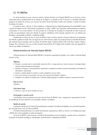 C) tV diGitaL
        Em 26 de novembro de 2003, o Governo instituiu o Sistema Brasileiro de TV Digital (SBTVD) com as diretrizes e bases
institucionais para o estabelecimento de um padrão de TV Digital a ser adotado no País. O governo e a sociedade elaboraram
propostas do modelo do serviçoe, com recursos do Funttel, foram financiados estudos para subsidiar a escolha do padrão
tecnológico do sistema.
        Em junho de 2006, o Decreto nº 5.820 estabeleceu o Integrated Services Digital Broadcasting Terrestrial (ISDB-T) como
o padrão tecnológico do País. Desenvolvido originalmente no Japão, o ISDB-T teve importantes aperfeiçoamentos tecnológicos
incorporados em sua versão brasileira. Um dos principais foi a utilização da tecnologia de compressão de vídeo H.264, que
permite um aproveitamento muito mais eficiente do espectro radioelétrico. Outra inovação importante foi a do software que
possibilita a interatividade no SBTVD: o middleware GINGA.
        Paralelamente ao esforço de levar os sinais do SBTVD a todo o território nacional, o Governo Federal tem se empenhado
para difundir o padrão no mundo. Até 31 de agosto de 2010, além de Brasil e Japão, nove nações já haviam se decidido oficialmente
pela utilização dessa tecnologia como seu padrão de televisão digital: Argentina, Bolívia Chile, Costa Rica, Equador, Filipinas,
Paraguai, Peru e Venezuela. Com isso, os sinais do padrão nipo-brasileiro de TV Digital serão irradiados sobre uma população de
mais de 550 milhões de habitantes.

       sistema Brasileiro de televisão digital (sBtVd)

        O Sistema Brasileiro de Televisão Digital (SBTVD) é o programa responsável por planejar, criar e manter a televisão digital
terrestre no País.

       objetivos
       • Promover a inclusão social, a diversidade cultural do País e a língua pátria por meio do acesso à tecnologia digital,
         visando à democratização da informação.
       • Estimular a pesquisa e o desenvolvimento, propiciando a expansão da indústria nacional relacionada às tecnologias da
         informação e comunicação
       • Garantir a gradual adesão de usuários a custos compatíveis com sua renda.
       • Criar novos serviços, em particular o de uma rede universal de educação a distância
       • Estabelecer um modelo de negócios para a televisão digital adequado à realidade econômica e empresarial do País.

       data de início
       26/11/2003

       instrumento legal
       • Decreto nº 4.901, de 26 de novembro de 2003

       Participação e controle social
       A participação social no programa ocorre por meio do Fórum do SBTVD-T, que é composto por representantes do setor
de radiodifusão, do setor industrial e da comunidade científica e tecnológica.

       modelo de gestão
       O programa é gerido por um Comitê de Desenvolvimento, vinculado à Presidência da República; por um Comitê Consultivo;
por um Grupo Gestor e por um Fórum do SBTVD.
       O Comitê de Desenvolvimento é um comitê interministerial responsável por definir as normas e as estratégias que regem
o SBTVD, bem como acompanhar as ações do programa.
       Ao Fórum do SBTVD-T cabe assessorar o Comitê de Desenvolvimento acerca de políticas e assuntos técnicos referentes à
aprovação de inovações tecnológicas, especificações, desenvolvimento e implantação do SBTVD.




                                                                                                                    Comunicações      177
 