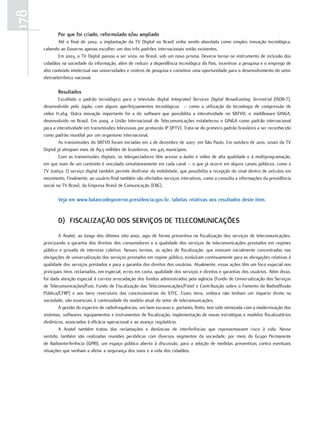 178
             Por que foi criado, reformulado e/ou ampliado
              Até o final de 2002, a implantação da TV Digital no Brasil vinha sendo abordada como simples inovação tecnológica,
      cabendo ao Governo apenas escolher um dos três padrões internacionais então existentes.
              Em 2003, a TV Digital passou a ser vista, no Brasil, sob um novo prisma. Deveria tornar-se instrumento de inclusão dos
      cidadãos na sociedade da informação, além de reduzir a dependência tecnológica do País, incentivar a pesquisa e o emprego de
      alto conteúdo intelectual nas universidades e centros de pesquisa e constituir uma oportunidade para o desenvolvimento do setor
      eletroeletrônico nacional.

             resultados
               Escolhido o padrão tecnológico para a televisão digital Integrated Services Digital Broadcasting Terrestrial (ISDB-T),
      desenvolvido pelo Japão, com alguns aperfeiçoamentos tecnológicos – como a utilização da tecnologia de compressão de
      vídeo H.264. Outra inovação importante foi a do software que possibilita a interatividade no SBTVD: o middleware GINGA,
      desenvolvido no Brasil. Em 2009, a União Internacional de Telecomunicações estabeleceu o GINGA como padrão internacional
      para a interatividade em transmissões televisivas por protocolo IP (IPTV). Trata-se do primeiro padrão brasileiro a ser reconhecido
      como padrão mundial por um organismo internacional.
               As transmissões do SBTVD foram iniciadas em 2 de dezembro de 2007, em São Paulo. Em outubro de 2010, sinais da TV
      Digital já atingiam mais de 89,5 milhões de brasileiros, em 425 municípios.
               Com as transmissões digitais, os telespectadores têm acesso a áudio e vídeo de alta qualidade e à multiprogramação,
      em que mais de um conteúdo é veiculado simultaneamente em cada canal – o que já ocorre em alguns canais públicos, como a
      TV Justiça. O serviço digital também permite desfrutar da mobilidade, que possibilita a recepção do sinal dentro de veículos em
      movimento. Finalmente, ao usuário final também são ofertados serviços interativos, como a consulta a informações da previdência
      social na TV Brasil, da Empresa Brasil de Comunicação (EBC).

             Veja em www.balancodegoverno.presidencia.gov.br, tabelas relativas aos resultados deste item.


             d) FisCaLiZação dos serViços de teLeComuniCações
              A Anatel, ao longo dos últimos oito anos, agiu de forma preventiva na fiscalização dos serviços de telecomunicações,
      priorizando a garantia dos direitos dos consumidores e a qualidade dos serviços de telecomunicações prestados em regimes
      público e privado de interesse coletivo. Nesses termos, as ações de fiscalização, que estavam inicialmente concentradas nas
      obrigações de universalização dos serviços prestados em regime público, evoluíram continuamente para as obrigações relativas à
      qualidade dos serviços prestados e para a garantia dos direitos dos usuários. Atualmente, essas ações têm um foco especial nos
      principais itens reclamados, em especial, erros em conta, qualidade dos serviços e direitos e garantias dos usuários. Além disso,
      foi dada atenção especial à correta arrecadação dos fundos administrados pela agência (Fundo de Universalização dos Serviços
      de Telecomunicações/Fust, Fundo de Fiscalização das Telecomunicações/Fistel e Contribuição sobre o Fomento da Radiodifusão
      Pública/CFRP) e aos bens reversíveis das concessionárias do STFC. Esses itens, embora não tenham um impacto direto na
      sociedade, são essenciais à continuidade do modelo atual do setor de telecomunicações.
              A gestão do espectro de radiofrequências, um bem escasso e, portanto, finito, tem sido otimizada com a modernização dos
      sistemas, softwares, equipamentos e instrumentos de fiscalização, implementação de novas estratégias e modelos fiscalizatórios
      dinâmicos, associados à eficácia operacional e ao avanço regulatório.
              A Anatel também tratou das reclamações e denúncias de interferências que representassem risco à vida. Nesse
      sentido, também são realizadas reuniões periódicas com diversos segmentos da sociedade, por meio do Grupo Permanente
      de Radiointerferência (GPRI), um espaço público aberto à discussão, para a adoção de medidas preventivas contra eventuais
      situações que venham a afetar a segurança dos voos e a vida dos cidadãos.
 