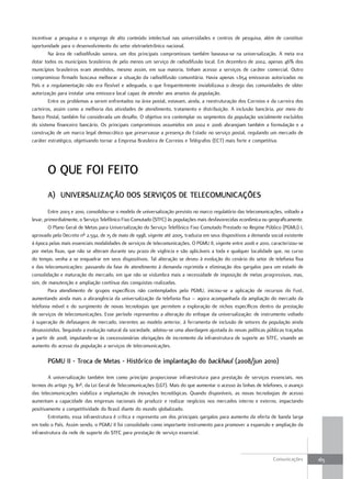 incentivar a pesquisa e o emprego de alto conteúdo intelectual nas universidades e centros de pesquisa, além de constituir
oportunidade para o desenvolvimento do setor eletroeletrônico nacional.
        Na área de radiodifusão sonora, um dos principais compromissos também baseava-se na universalização. A meta era
dotar todos os municípios brasileiros de pelo menos um serviço de radiodifusão local. Em dezembro de 2002, apenas 46% dos
municípios brasileiros eram atendidos, mesmo assim, em sua maioria, tinham acesso a serviços de caráter comercial. Outro
compromisso firmado buscava melhorar a situação da radiodifusão comunitária. Havia apenas 1.654 emissoras autorizadas no
País e a regulamentação não era flexível e adequada, o que frequentemente inviabilizava o desejo das comunidades de obter
autorização para instalar uma emissora local capaz de atender aos anseios da população.
        Entre os problemas a serem enfrentados na área postal, estavam, ainda, a reestruturação dos Correios e da carreira dos
carteiros, assim como a melhoria das atividades de atendimento, tratamento e distribuição. A inclusão bancária, por meio do
Banco Postal, também foi considerada um desafio. O objetivo era contemplar os segmentos da população socialmente excluídos
do sistema financeiro bancário. Os principais compromissos assumidos em 2002 e 2006 abrangiam também a formulação e a
construção de um marco legal democrático que preservasse a presença do Estado no serviço postal, regulando um mercado de
caráter estratégico, objetivando tornar a Empresa Brasileira de Correios e Telégrafos (ECT) mais forte e competitiva.




       o Que Foi Feito
       a) uniVersaLiZação dos serViços de teLeComuniCações
         Entre 2003 e 2010, consolidou-se o modelo de universalização previsto no marco regulatório das telecomunicações, voltado a
levar, primordialmente, o Serviço Telefônico Fixo Comutado (STFC) às populações mais desfavorecidas econômica ou geograficamente.
         O Plano Geral de Metas para Universalização do Serviço Telefônico Fixo Comutado Prestado no Regime Público (PGMU) I,
aprovado pelo Decreto nº 2.592, de 15 de maio de 1998, vigente até 2005, traduzia em seus dispositivos a demanda social existente
à época pelas mais essenciais modalidades de serviços de telecomunicações. O PGMU II, vigente entre 2006 e 2010, caracterizou-se
por metas fixas, que não se alteram durante seu prazo de vigência e são aplicáveis a toda e qualquer localidade que, no curso
do tempo, venha a se enquadrar em seus dispositivos. Tal alteração se deveu à evolução do cenário do setor de telefonia fixa
e das telecomunicações: passando da fase de atendimento à demanda reprimida e eliminação dos gargalos para um estado de
consolidação e maturação do mercado, em que não se vislumbra mais a necessidade de imposição de metas progressivas, mas,
sim, de manutenção e ampliação contínua das conquistas realizadas.
         Para atendimento de grupos específicos não contemplados pelo PGMU, iniciou-se a aplicação de recursos do Fust,
aumentando ainda mais a abrangência da universalização da telefonia fixa – agora acompanhada da ampliação do mercado da
telefonia móvel e do surgimento de novas tecnologias que permitem a exploração de nichos específicos dentro da prestação
de serviços de telecomunicações. Esse período representou a alteração do enfoque da universalização: de instrumento voltado
à superação de defasagens de mercado, inerentes ao modelo anterior, à ferramenta de inclusão de setores da população ainda
desassistidos. Seguindo a evolução natural da sociedade, adotou-se uma abordagem ajustada às novas políticas públicas traçadas
a partir de 2008, imputando-se às concessionárias obrigações de incremento da infraestrutura de suporte ao STFC, visando ao
aumento do acesso da população a serviços de telecomunicações.

       PGmu ii - troca de metas - Histórico de implantação do backhaul (2008/jun 2010)

        A universalização também tem como princípio proporcionar infraestrutura para prestação de serviços essenciais, nos
termos do artigo 79, §1º, da Lei Geral de Telecomunicações (LGT). Mais do que aumentar o acesso às linhas de telefones, o avanço
das telecomunicações viabiliza a implantação de inovações tecnológicas. Quando disponíveis, as novas tecnologias de acesso
aumentam a capacidade das empresas nacionais de produzir e realizar negócios nos mercados interno e externo, impactando
positivamente a competitividade do Brasil diante do mundo globalizado.
        Entretanto, essa infraestrutura é crítica e representa um dos principais gargalos para aumento da oferta de banda larga
em todo o País. Assim sendo, o PGMU II foi consolidado como importante instrumento para promover a expansão e ampliação da
infraestrutura da rede de suporte do STFC para prestação de serviço essencial.



                                                                                                                    Comunicações      165
 