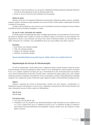 • Resolução nº 269, de 9 de julho de .2001, que aprovou o Regulamento de Operacionalização da Aplicação de Recursos
         do Fundo de Universalização dos Serviços de Telecomunicações (Fust).
       • Portaria nº 263, de 27 de abril de 2006, do Ministério das Comunicações.

       modelo de gestão
        Segundo a Lei do Fust, é de competência do Ministério das Comunicações a definição das políticas, diretrizes, prioridades,
programas, projetos e atividades que sejam implantados com recursos do fundo. À Anatel compete a implementação, fiscalização
e avaliação de tais programas.
        O projeto é operacionalizado por meio de parceria entre a Coordenadoria Nacional para Integração da Pessoa Portadora
de Deficiência (Corde), da Presidência da República, e a Anatel.

       Por que foi criado, reformulado e/ou ampliado
       O referido programa foi implementado para apoiar as entidades governamentais e não governamentais sem fins lucrativos
que tenham por finalidade prestar assistência às pessoas com deficiência auditiva. O fornecimento do acesso individual e dos
equipamentos de interface a essas instituições visa alcançar maior número de deficientes auditivos, que são beneficiados com
melhor comunicação com a sociedade e com a possibilidade de acesso aos serviços públicos como saúde e segurança.

       resultados
       •   Brasil Telecom: sete instituições atendidas
       •   CTBC: três instituições atendidas
       •   Telefônica: três instituições atendidas
       •   Oi/Telemar: 79 instituições atendidas

       Veja em www.balancodegoverno.presidencia.gov.br, tabelas relativas aos resultados deste item.


       regulamentação dos serviços de telecomunicações

        Por meio de regulamentação, a Anatel expede normas e regulamentos quanto à outorga, prestação e fruição dos serviços
de telecomunicações, de direito de exploração de satélite e direito de uso de radiofrequências, conforme disposto na LGT.Dessa
forma, cria as condições regulatórias necessárias para que o desenvolvimento do setor de telecomunicações seja harmônico
com as metas de desenvolvimento social do País, buscando sempre o atendimento das políticas públicas para o setor, adotando
medidas que promovam a competição, a diversidade dos serviços, incrementando a sua oferta e propiciando padrões de qualidade
compatíveis com a exigência dos usuários, fortalecendo o papel regulador do Estado e do desenvolvimento tecnológico do setor.

       objetivo
         Organizar a exploração dos serviços de telecomunicações, incluindo, entre outros aspectos, o disciplinamento e a
fiscalização da execução, comercialização e uso dos serviços, a implantação e funcionamento de redes de telecomunicações, bem
como a utilização dos recursos de órbita e espectro de radiofrequências.

       data de início
       Novembro/1998

       instrumentos legais
       • Lei nº 9.472, de 16 de julho de 1.997.
       • A Resolução nº 270, de 19 de julho de 2001, alterada pela Resolução nº 489, de dezembro de 2007, estabelece em seu
         art. 3º que o conselho diretor exerce as competências previstas na lei e no regulamento da agência e manifesta-se
         pelos seguintes instrumentos deliberativos, assim qualificados: resoluções, súmulas, aresto, atos, despachos, consultas
         públicas e portarias.




                                                                                                                   Comunicações      169
 